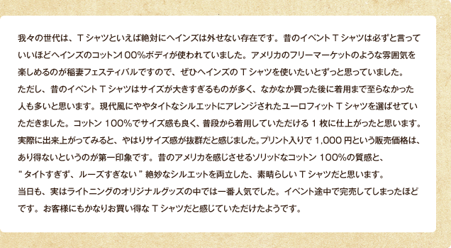 我々の世代は、Tシャツといえば絶対にヘインズは外せない存在です。昔のイベントTシャツは必ずと言っていいほどヘインズのコットン100％ボディが使われていました。アメリカのフリーマーケットのような雰囲気を楽しめるのが稲妻フェスティバルですので、ぜひヘインズのTシャツを使いたいとずっと思っていました。ただし、昔のイベントTシャツはサイズが大きすぎるものが多く、なかなか買った後に着用まで至らなかった人も多いと思います。現代風にややタイトなシルエットにアレンジされたユーロフィットTシャツを選ばせていただきました。コットン100％でサイズ感も良く、普段から着用していただける1枚に仕上がったと思います。実際に出来上がってみると、やはりサイズ感が抜群だと感じました。プリント入りで1,000円という販売価格は、あり得ないというのが第一印象です。昔のアメリカを感じさせるソリッドなコットン100％の質感と、"タイトすぎず、ルーズすぎない"絶妙なシルエットを両立した、素晴らしいTシャツだと思います。当日も、実はライトニングのオリジナルグッズの中では一番人気でした。イベント途中で完売してしまったほどです。お客様にもかなりお買い得なTシャツだと感じていただけたようです。