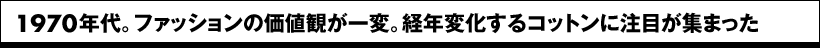 1970年代。ファッションの価値観が一変。経年変化するコットンに注目が集まった